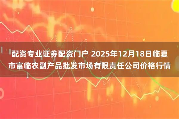 配资专业证券配资门户 2025年12月18日临夏市富临农副产品批发市场有限责任公司价格行情