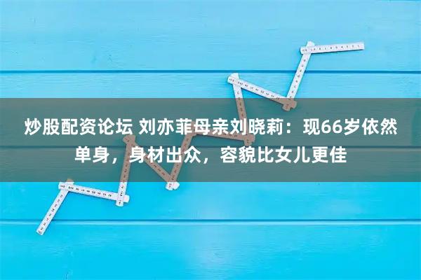 炒股配资论坛 刘亦菲母亲刘晓莉：现66岁依然单身，身材出众，容貌比女儿更佳