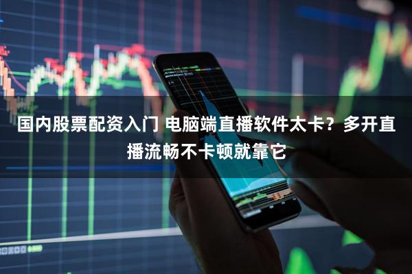 国内股票配资入门 电脑端直播软件太卡？多开直播流畅不卡顿就靠它