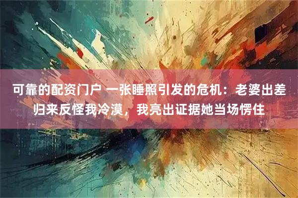 可靠的配资门户 一张睡照引发的危机:老婆出差归来反怪我冷漠,我亮出证据她当场愣住