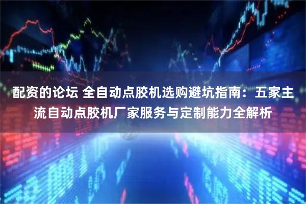 配资的论坛 全自动点胶机选购避坑指南：五家主流自动点胶机厂家服务与定制能力全解析