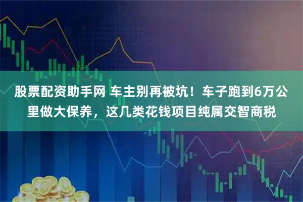 股票配资助手网 车主别再被坑！车子跑到6万公里做大保养，这几类花钱项目纯属交智商税