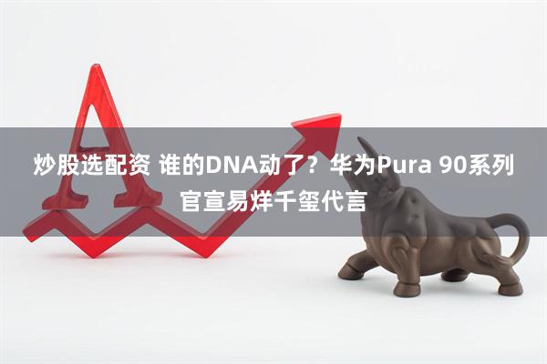 炒股选配资 谁的DNA动了？华为Pura 90系列官宣易烊千玺代言