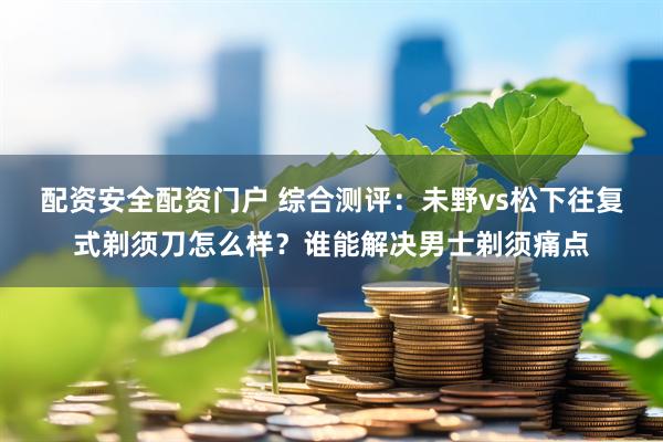 配资安全配资门户 综合测评：未野vs松下往复式剃须刀怎么样？谁能解决男士剃须痛点