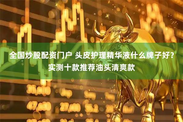 全国炒股配资门户 头皮护理精华液什么牌子好？实测十款推荐油头清爽款