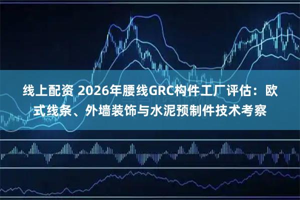 线上配资 2026年腰线GRC构件工厂评估：欧式线条、外墙装饰与水泥预制件技术考察