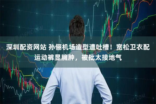 深圳配资网站 孙俪机场造型遭吐槽！宽松卫衣配运动裤显臃肿，被批太接地气