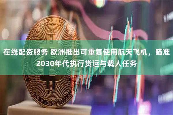 在线配资服务 欧洲推出可重复使用航天飞机，瞄准2030年代执行货运与载人任务