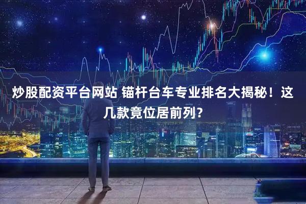 炒股配资平台网站 锚杆台车专业排名大揭秘！这几款竟位居前列？