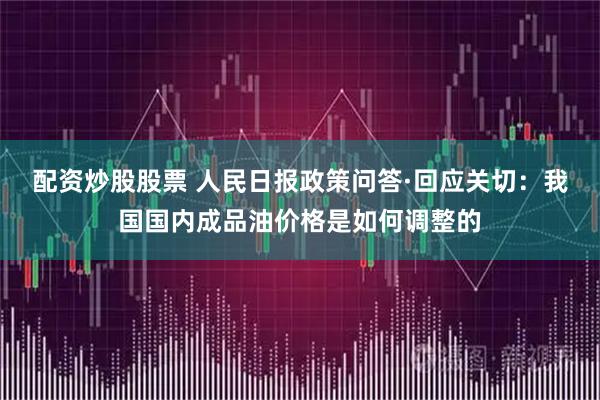 配资炒股股票 人民日报政策问答·回应关切：我国国内成品油价格是如何调整的