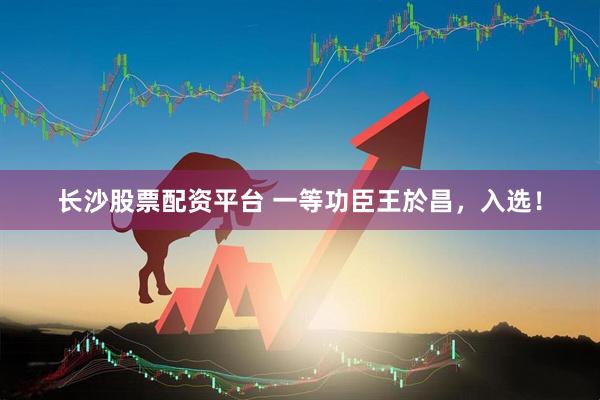 长沙股票配资平台 一等功臣王於昌，入选！