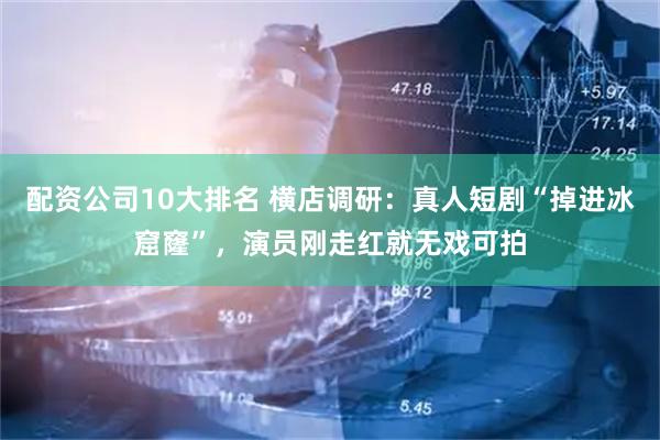 配资公司10大排名 横店调研：真人短剧“掉进冰窟窿”，演员刚走红就无戏可拍