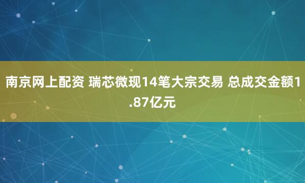 南京网上配资 瑞芯微现14笔大宗交易 总成交金额1.87亿元