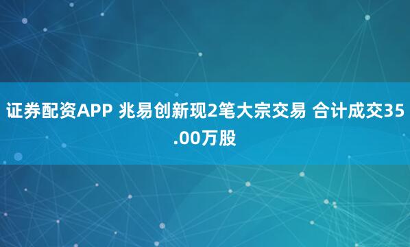 证券配资APP 兆易创新现2笔大宗交易 合计成交35.00万股