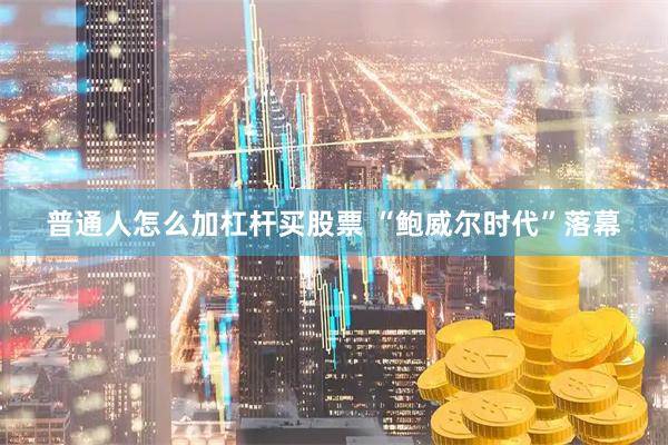 普通人怎么加杠杆买股票 “鲍威尔时代”落幕