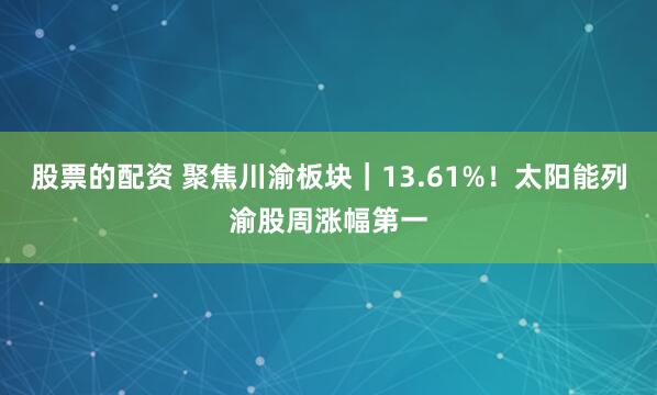 股票的配资 聚焦川渝板块｜13.61%！太阳能列渝股周涨幅第一