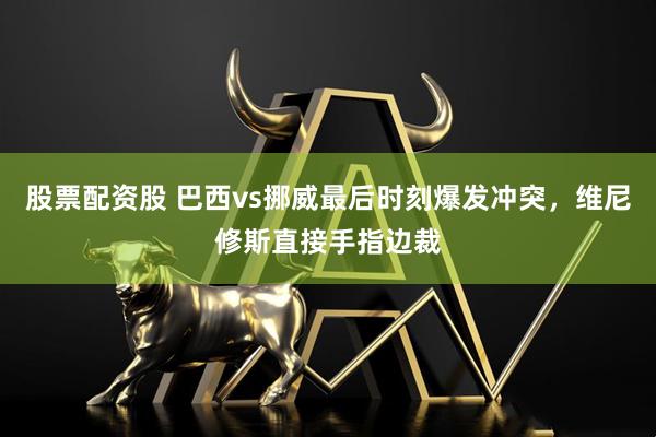 股票配资股 巴西vs挪威最后时刻爆发冲突，维尼修斯直接手指边裁