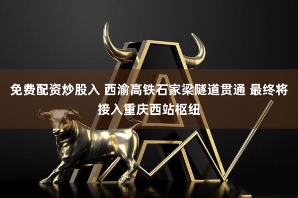 免费配资炒股入 西渝高铁石家梁隧道贯通 最终将接入重庆西站枢纽