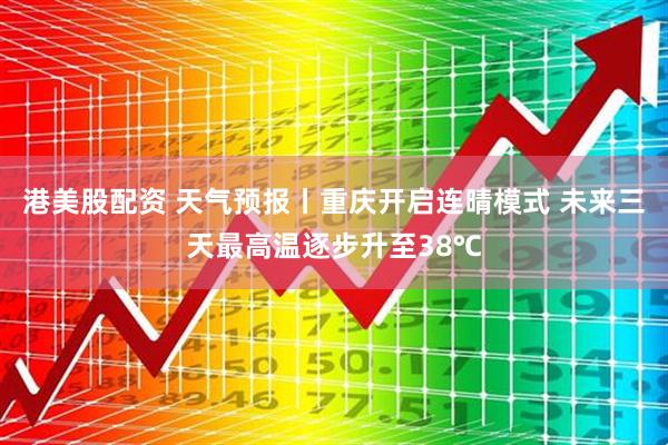港美股配资 天气预报丨重庆开启连晴模式 未来三天最高温逐步升至38℃